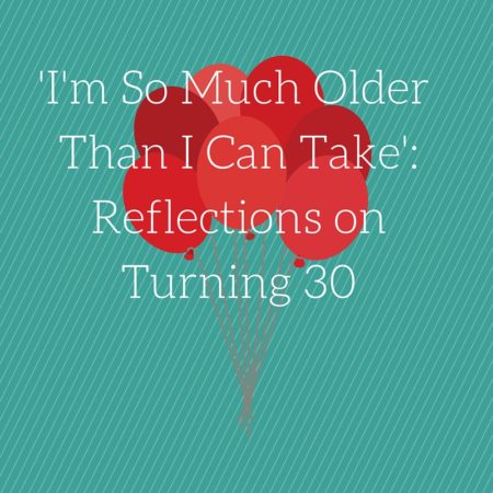 I'm So Much Older Than I Can Take-Reflections on Turning 30